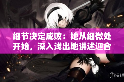 细节决定成败：她从细微处开始，深入浅出地讲述迎合策略