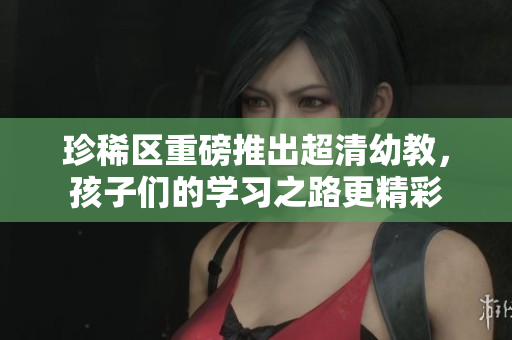 珍稀区重磅推出超清幼教，孩子们的学习之路更精彩