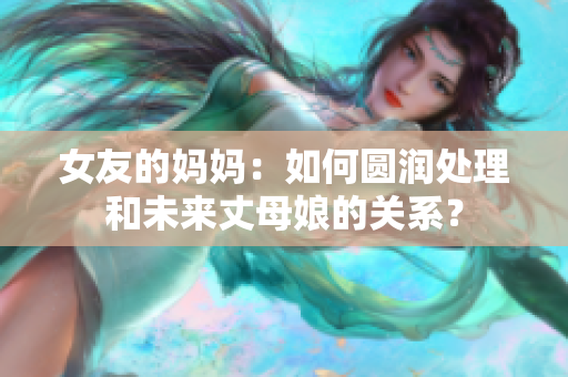 女友的妈妈：如何圆润处理和未来丈母娘的关系？