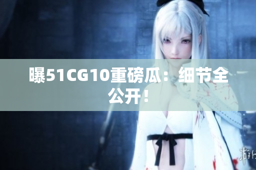 曝51CG10重磅瓜：细节全公开！