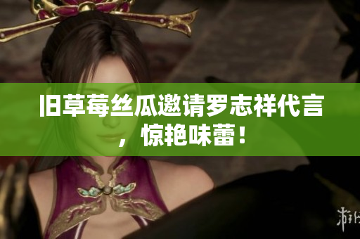 旧草莓丝瓜邀请罗志祥代言，惊艳味蕾！