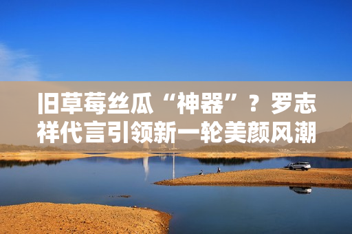 旧草莓丝瓜“神器”？罗志祥代言引领新一轮美颜风潮