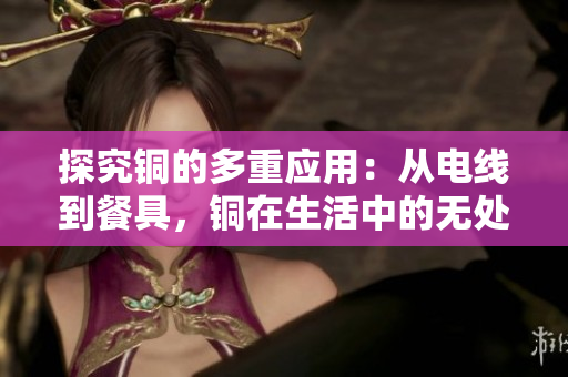 探究铜的多重应用：从电线到餐具，铜在生活中的无处不在