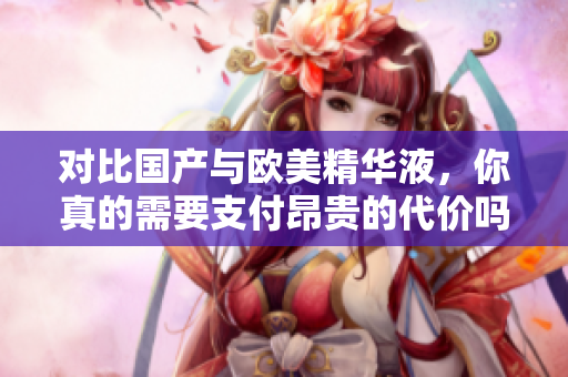 对比国产与欧美精华液，你真的需要支付昂贵的代价吗？