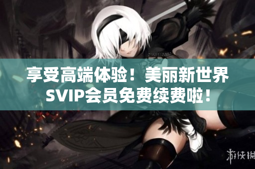 享受高端体验！美丽新世界SVIP会员免费续费啦！