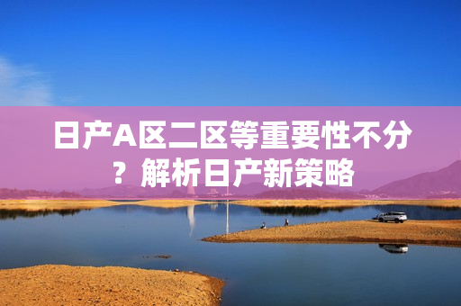 日产A区二区等重要性不分？解析日产新策略