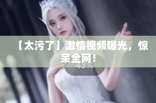 【太污了】激情视频曝光，惊呆全网！