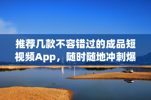 推荐几款不容错过的成品短视频App，随时随地冲刺爆款！