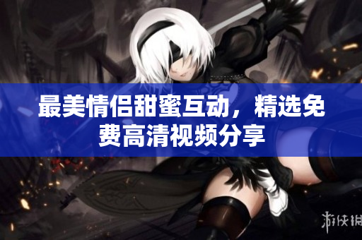 最美情侣甜蜜互动，精选免费高清视频分享