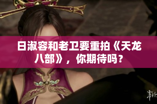 日淑容和老卫要重拍《天龙八部》，你期待吗？