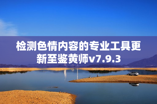 检测色情内容的专业工具更新至鉴黄师v7.9.3