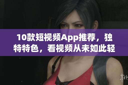 10款短视频App推荐，独特特色，看视频从未如此轻松