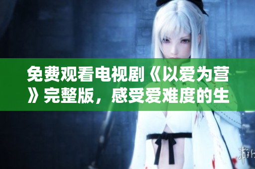免费观看电视剧《以爱为营》完整版，感受爱难度的生动演绎