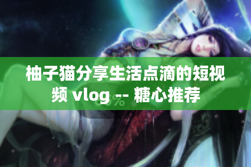 柚子猫分享生活点滴的短视频 vlog -- 糖心推荐