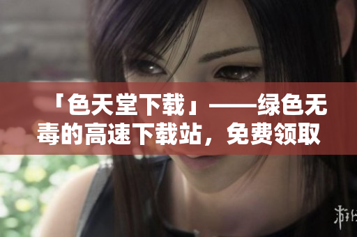 「色天堂下载」——绿色无毒的高速下载站，免费领取最新资源