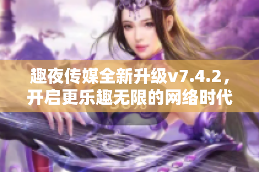 趣夜传媒全新升级v7.4.2，开启更乐趣无限的网络时代