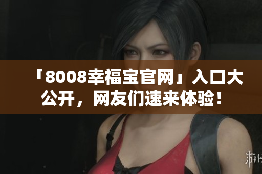 「8008幸福宝官网」入口大公开，网友们速来体验！