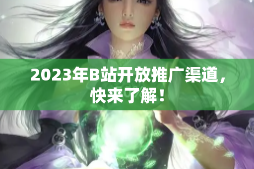 2023年B站开放推广渠道，快来了解！