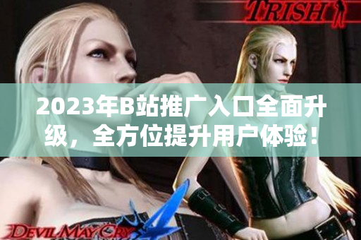 2023年B站推广入口全面升级，全方位提升用户体验！