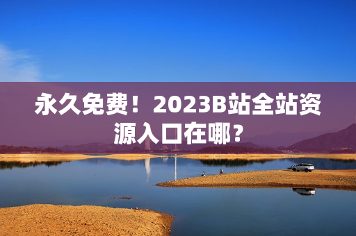 永久免费！2023B站全站资源入口在哪？