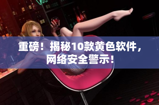 重磅！揭秘10款黄色软件，网络安全警示！