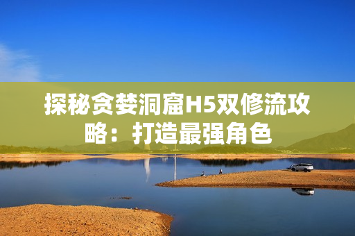 探秘贪婪洞窟H5双修流攻略：打造最强角色