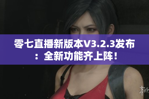 零七直播新版本V3.2.3发布：全新功能齐上阵！