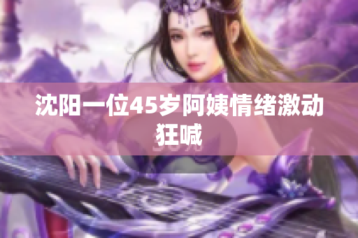 沈阳一位45岁阿姨情绪激动狂喊
