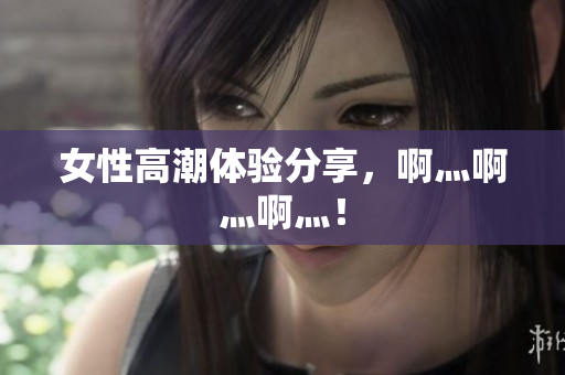 女性高潮体验分享，啊灬啊灬啊灬！