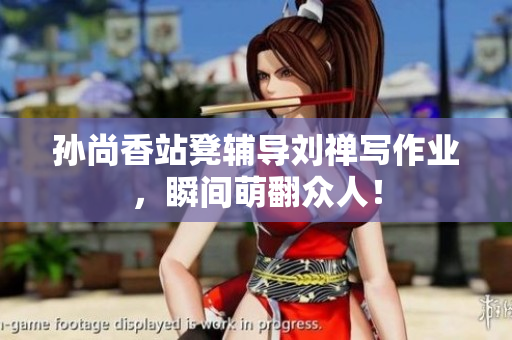 孙尚香站凳辅导刘禅写作业，瞬间萌翻众人！