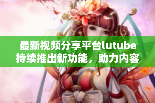最新视频分享平台lutube持续推出新功能，助力内容创作者