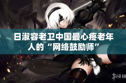 日淑容老卫中国最心疼老年人的“网络鼓励师”