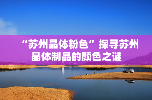 “苏州晶体粉色”探寻苏州晶体制品的颜色之谜