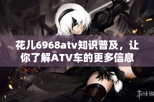 花儿6968atv知识普及，让你了解ATV车的更多信息