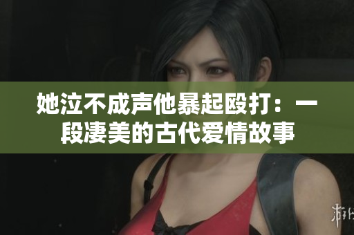 她泣不成声他暴起殴打：一段凄美的古代爱情故事