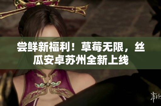 尝鲜新福利！草莓无限，丝瓜安卓苏州全新上线