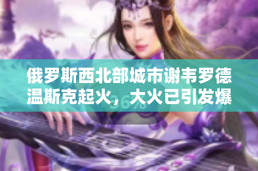 俄罗斯西北部城市谢韦罗德温斯克起火，大火已引发爆炸！