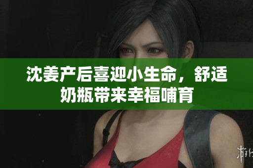 沈姜产后喜迎小生命，舒适奶瓶带来幸福哺育