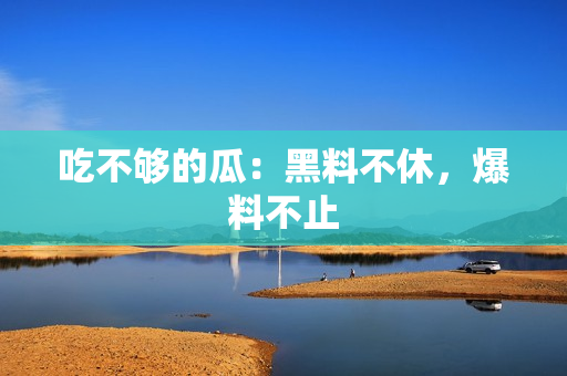 吃不够的瓜：黑料不休，爆料不止