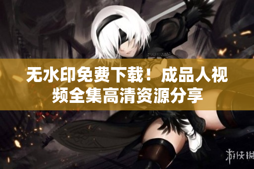 无水印免费下载！成品人视频全集高清资源分享