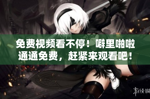 免费视频看不停！噼里啪啦通通免费，赶紧来观看吧！