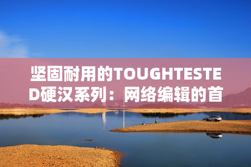 坚固耐用的TOUGHTESTED硬汉系列：网络编辑的首选