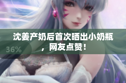 沈姜产奶后首次晒出小奶瓶，网友点赞！
