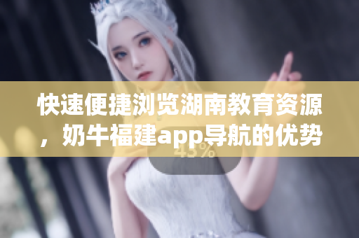 快速便捷浏览湖南教育资源，奶牛福建app导航的优势