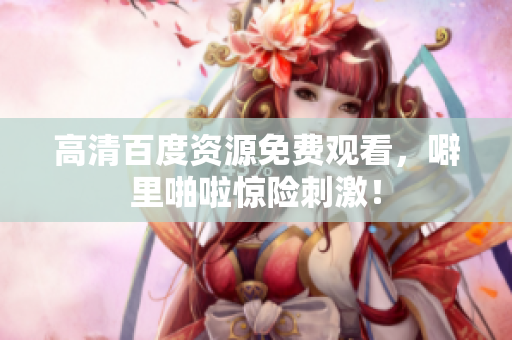 高清百度资源免费观看，噼里啪啦惊险刺激！