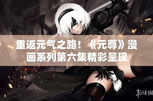 重返元气之路！《元尊》漫画系列第六集精彩呈现