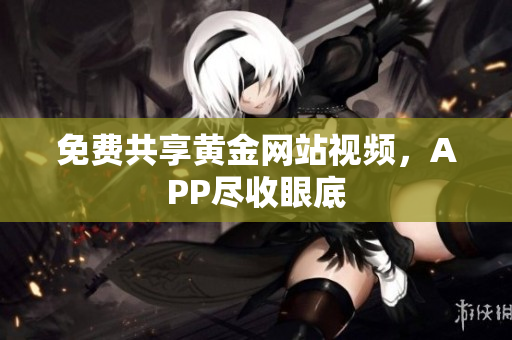 免费共享黄金网站视频，APP尽收眼底