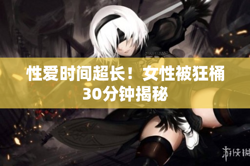 性爱时间超长！女性被狂桶30分钟揭秘