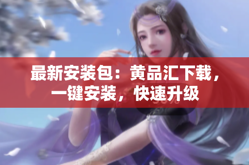 最新安装包：黄品汇下载，一键安装，快速升级