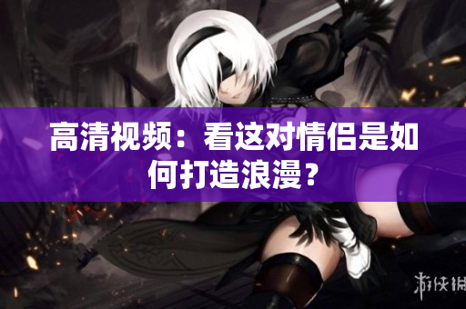 高清视频：看这对情侣是如何打造浪漫？